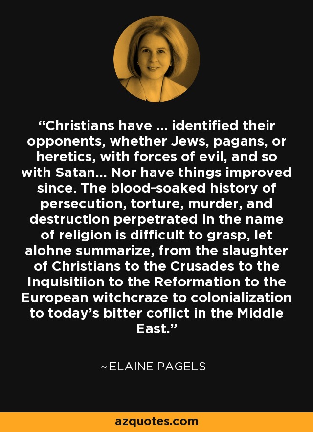 Christians have ... identified their opponents, whether Jews, pagans, or heretics, with forces of evil, and so with Satan... Nor have things improved since. The blood-soaked history of persecution, torture, murder, and destruction perpetrated in the name of religion is difficult to grasp, let alohne summarize, from the slaughter of Christians to the Crusades to the Inquisitiion to the Reformation to the European witchcraze to colonialization to today's bitter coflict in the Middle East. - Elaine Pagels