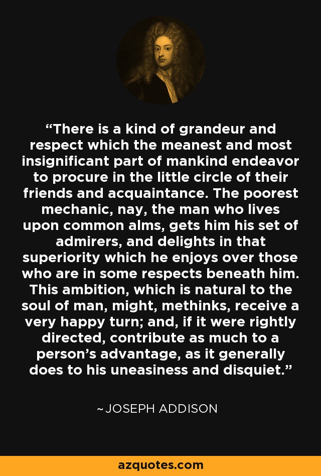 There is a kind of grandeur and respect which the meanest and most insignificant part of mankind endeavor to procure in the little circle of their friends and acquaintance. The poorest mechanic, nay, the man who lives upon common alms, gets him his set of admirers, and delights in that superiority which he enjoys over those who are in some respects beneath him. This ambition, which is natural to the soul of man, might, methinks, receive a very happy turn; and, if it were rightly directed, contribute as much to a person's advantage, as it generally does to his uneasiness and disquiet. - Joseph Addison