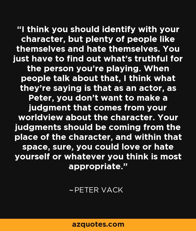 I think you should identify with your character, but plenty of people like themselves and hate themselves. You just have to find out what's truthful for the person you're playing. When people talk about that, I think what they're saying is that as an actor, as Peter, you don't want to make a judgment that comes from your worldview about the character. Your judgments should be coming from the place of the character, and within that space, sure, you could love or hate yourself or whatever you think is most appropriate. - Peter Vack