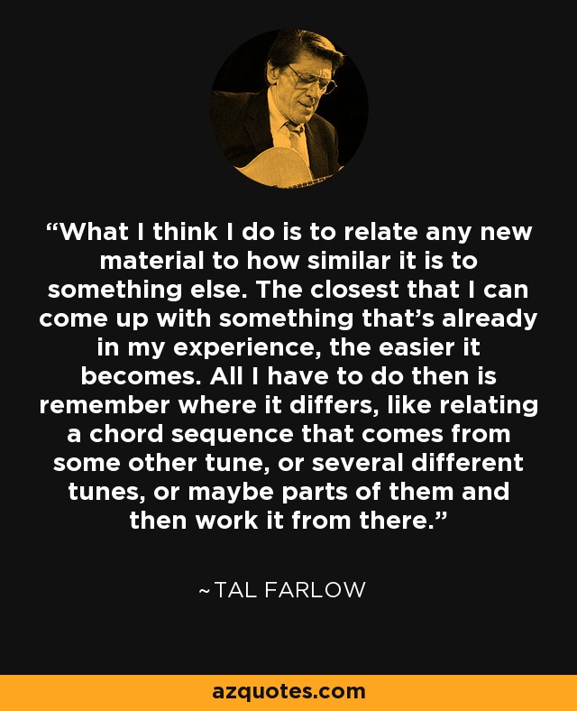 What I think I do is to relate any new material to how similar it is to something else. The closest that I can come up with something that's already in my experience, the easier it becomes. All I have to do then is remember where it differs, like relating a chord sequence that comes from some other tune, or several different tunes, or maybe parts of them and then work it from there. - Tal Farlow