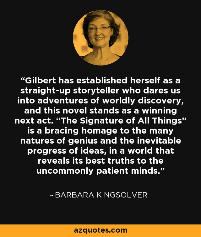 Gilbert has established herself as a straight-up storyteller who dares us into adventures of worldly discovery, and this novel stands as a winning next act. “The Signature of All Things” is a bracing homage to the many natures of genius and the inevitable progress of ideas, in a world that reveals its best truths to the uncommonly patient minds. - Barbara Kingsolver