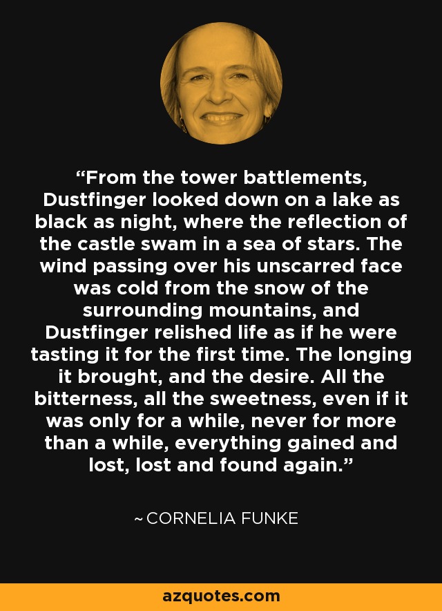 From the tower battlements, Dustfinger looked down on a lake as black as night, where the reflection of the castle swam in a sea of stars. The wind passing over his unscarred face was cold from the snow of the surrounding mountains, and Dustfinger relished life as if he were tasting it for the first time. The longing it brought, and the desire. All the bitterness, all the sweetness, even if it was only for a while, never for more than a while, everything gained and lost, lost and found again. - Cornelia Funke