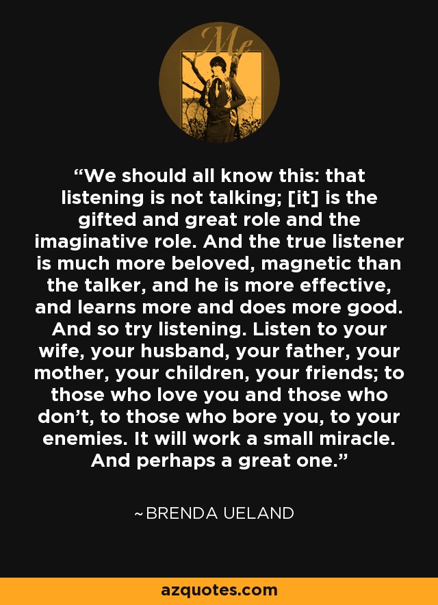 We should all know this: that listening is not talking; [it] is the gifted and great role and the imaginative role. And the true listener is much more beloved, magnetic than the talker, and he is more effective, and learns more and does more good. And so try listening. Listen to your wife, your husband, your father, your mother, your children, your friends; to those who love you and those who don't, to those who bore you, to your enemies. It will work a small miracle. And perhaps a great one. - Brenda Ueland