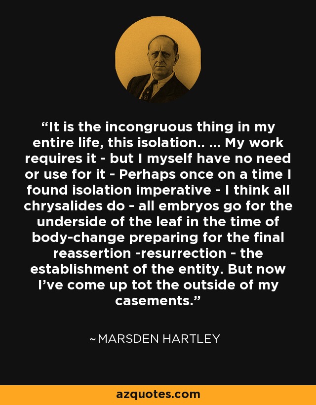 It is the incongruous thing in my entire life, this isolation.. ... My work requires it - but I myself have no need or use for it - Perhaps once on a time I found isolation imperative - I think all chrysalides do - all embryos go for the underside of the leaf in the time of body-change preparing for the final reassertion -resurrection - the establishment of the entity. But now I've come up tot the outside of my casements. - Marsden Hartley