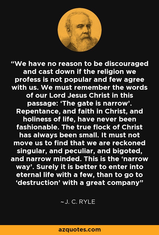 We have no reason to be discouraged and cast down if the religion we profess is not popular and few agree with us. We must remember the words of our Lord Jesus Christ in this passage: ‘The gate is narrow’. Repentance, and faith in Christ, and holiness of life, have never been fashionable. The true flock of Christ has always been small. It must not move us to find that we are reckoned singular, and peculiar, and bigoted, and narrow minded. This is the ‘narrow way’. Surely it is better to enter into eternal life with a few, than to go to ‘destruction’ with a great company - J. C. Ryle