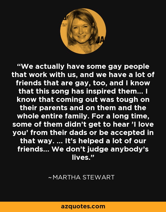 We actually have some gay people that work with us, and we have a lot of friends that are gay, too, and I know that this song has inspired them... I know that coming out was tough on their parents and on them and the whole entire family. For a long time, some of them didn't get to hear 'I love you' from their dads or be accepted in that way. ... It's helped a lot of our friends... We don't judge anybody's lives. - Martha Stewart