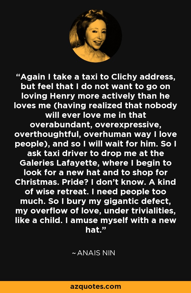 Again I take a taxi to Clichy address, but feel that I do not want to go on loving Henry more actively than he loves me (having realized that nobody will ever love me in that overabundant, overexpressive, overthoughtful, overhuman way I love people), and so I will wait for him. So I ask taxi driver to drop me at the Galeries Lafayette, where I begin to look for a new hat and to shop for Christmas. Pride? I don't know. A kind of wise retreat. I need people too much. So I bury my gigantic defect, my overflow of love, under trivialities, like a child. I amuse myself with a new hat. - Anais Nin