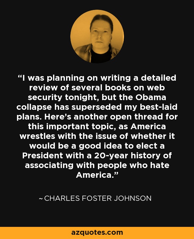 I was planning on writing a detailed review of several books on web security tonight, but the Obama collapse has superseded my best-laid plans. Here’s another open thread for this important topic, as America wrestles with the issue of whether it would be a good idea to elect a President with a 20-year history of associating with people who hate America. - Charles Foster Johnson