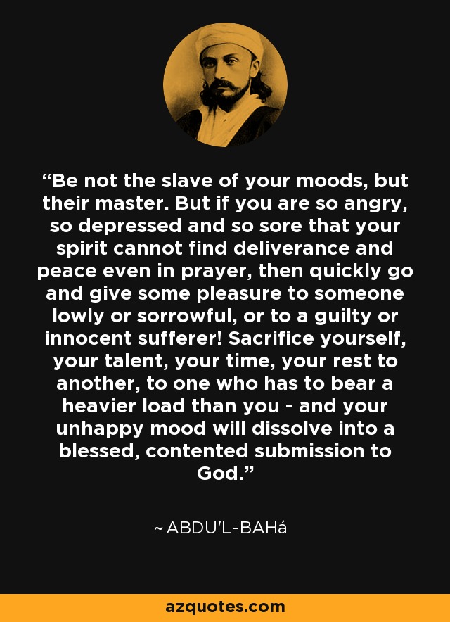 Be not the slave of your moods, but their master. But if you are so angry, so depressed and so sore that your spirit cannot find deliverance and peace even in prayer, then quickly go and give some pleasure to someone lowly or sorrowful, or to a guilty or innocent sufferer! Sacrifice yourself, your talent, your time, your rest to another, to one who has to bear a heavier load than you - and your unhappy mood will dissolve into a blessed, contented submission to God. - Abdu'l-Bahá