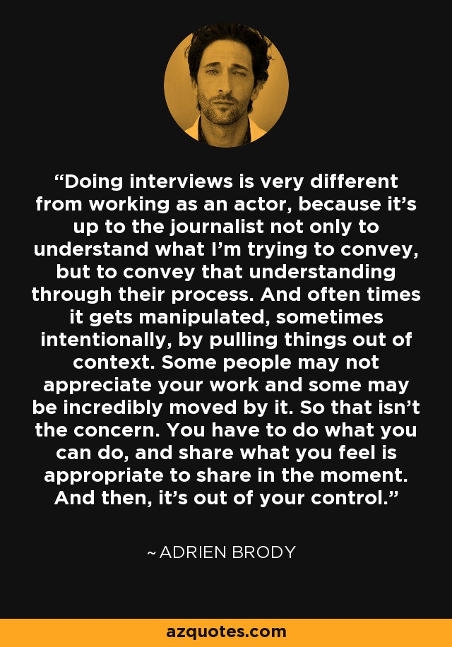 Doing interviews is very different from working as an actor, because it's up to the journalist not only to understand what I'm trying to convey, but to convey that understanding through their process. And often times it gets manipulated, sometimes intentionally, by pulling things out of context. Some people may not appreciate your work and some may be incredibly moved by it. So that isn't the concern. You have to do what you can do, and share what you feel is appropriate to share in the moment. And then, it's out of your control. - Adrien Brody