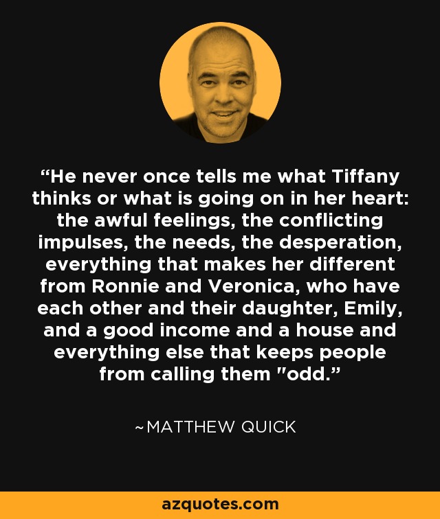 He never once tells me what Tiffany thinks or what is going on in her heart: the awful feelings, the conflicting impulses, the needs, the desperation, everything that makes her different from Ronnie and Veronica, who have each other and their daughter, Emily, and a good income and a house and everything else that keeps people from calling them 
