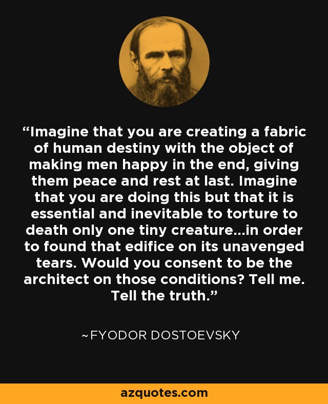 Imagine that you are creating a fabric of human destiny with the object of making men happy in the end, giving them peace and rest at last. Imagine that you are doing this but that it is essential and inevitable to torture to death only one tiny creature...in order to found that edifice on its unavenged tears. Would you consent to be the architect on those conditions? Tell me. Tell the truth. - Fyodor Dostoevsky