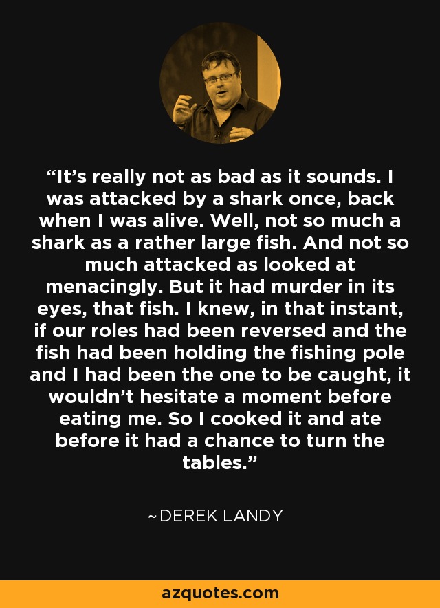 It's really not as bad as it sounds. I was attacked by a shark once, back when I was alive. Well, not so much a shark as a rather large fish. And not so much attacked as looked at menacingly. But it had murder in its eyes, that fish. I knew, in that instant, if our roles had been reversed and the fish had been holding the fishing pole and I had been the one to be caught, it wouldn't hesitate a moment before eating me. So I cooked it and ate before it had a chance to turn the tables. - Derek Landy