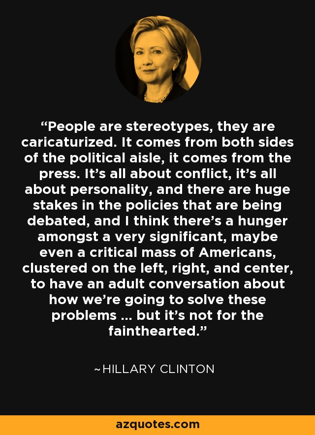 People are stereotypes, they are caricaturized. It comes from both sides of the political aisle, it comes from the press. It's all about conflict, it's all about personality, and there are huge stakes in the policies that are being debated, and I think there's a hunger amongst a very significant, maybe even a critical mass of Americans, clustered on the left, right, and center, to have an adult conversation about how we're going to solve these problems ... but it's not for the fainthearted. - Hillary Clinton