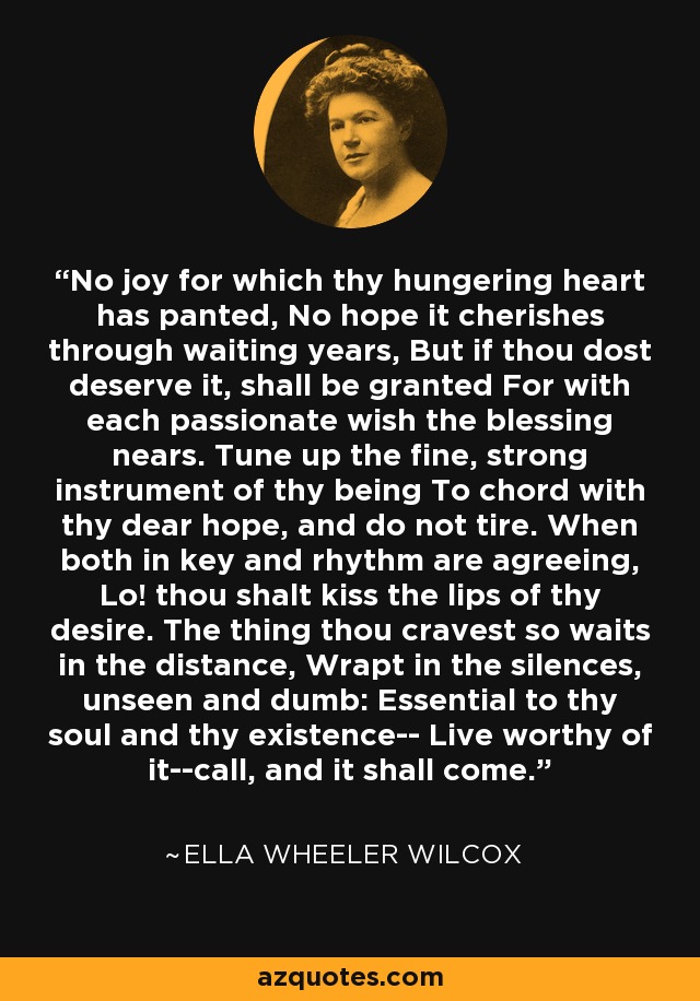No joy for which thy hungering heart has panted, No hope it cherishes through waiting years, But if thou dost deserve it, shall be granted For with each passionate wish the blessing nears. Tune up the fine, strong instrument of thy being To chord with thy dear hope, and do not tire. When both in key and rhythm are agreeing, Lo! thou shalt kiss the lips of thy desire. The thing thou cravest so waits in the distance, Wrapt in the silences, unseen and dumb: Essential to thy soul and thy existence-- Live worthy of it--call, and it shall come. - Ella Wheeler Wilcox