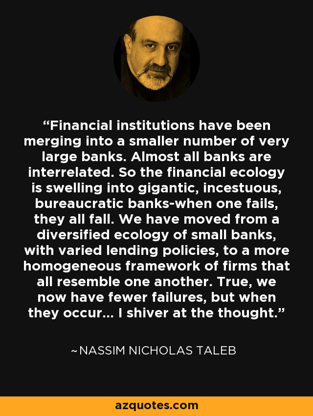 Financial institutions have been merging into a smaller number of very large banks. Almost all banks are interrelated. So the financial ecology is swelling into gigantic, incestuous, bureaucratic banks-when one fails, they all fall. We have moved from a diversified ecology of small banks, with varied lending policies, to a more homogeneous framework of firms that all resemble one another. True, we now have fewer failures, but when they occur... I shiver at the thought. - Nassim Nicholas Taleb