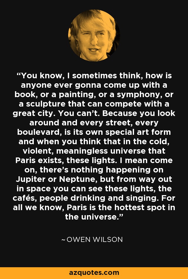 You know, I sometimes think, how is anyone ever gonna come up with a book, or a painting, or a symphony, or a sculpture that can compete with a great city. You can't. Because you look around and every street, every boulevard, is its own special art form and when you think that in the cold, violent, meaningless universe that Paris exists, these lights. I mean come on, there's nothing happening on Jupiter or Neptune, but from way out in space you can see these lights, the cafés, people drinking and singing. For all we know, Paris is the hottest spot in the universe. - Owen Wilson