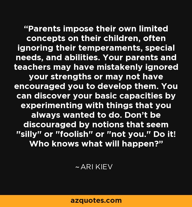 Parents impose their own limited concepts on their children, often ignoring their temperaments, special needs, and abilities. Your parents and teachers may have mistakenly ignored your strengths or may not have encouraged you to develop them. You can discover your basic capacities by experimenting with things that you always wanted to do. Don't be discouraged by notions that seem 