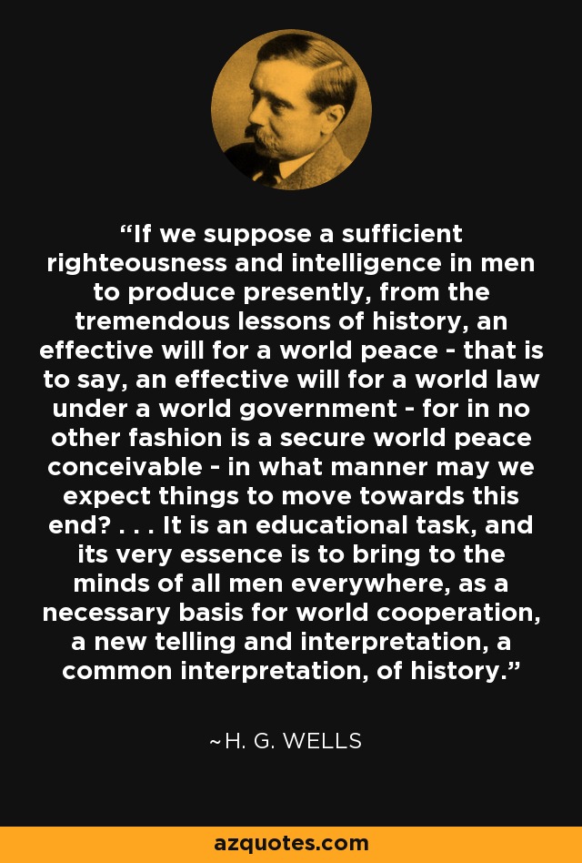 If we suppose a sufficient righteousness and intelligence in men to produce presently, from the tremendous lessons of history, an effective will for a world peace - that is to say, an effective will for a world law under a world government - for in no other fashion is a secure world peace conceivable - in what manner may we expect things to move towards this end? . . . It is an educational task, and its very essence is to bring to the minds of all men everywhere, as a necessary basis for world cooperation, a new telling and interpretation, a common interpretation, of history. - H. G. Wells