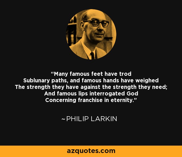 Many famous feet have trod Sublunary paths, and famous hands have weighed The strength they have against the strength they need; And famous lips interrogated God Concerning franchise in eternity. - Philip Larkin
