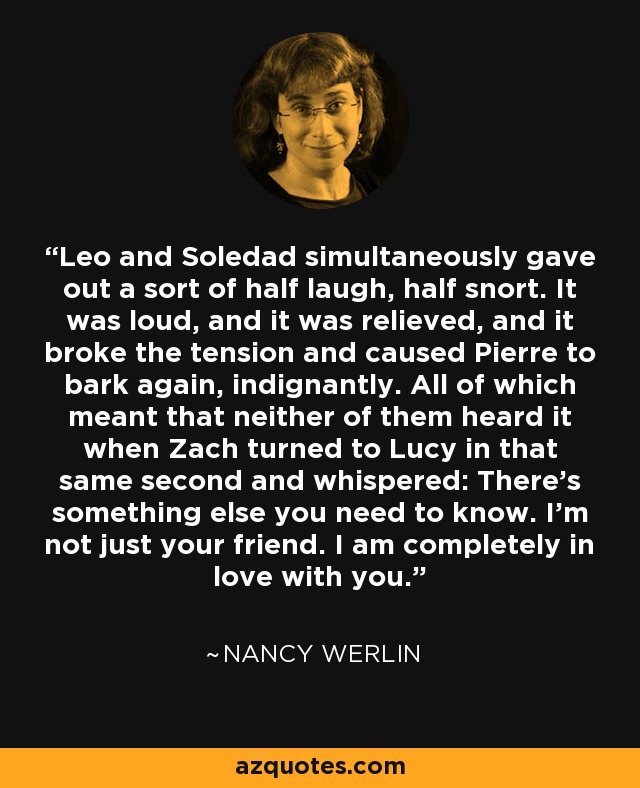 Leo and Soledad simultaneously gave out a sort of half laugh, half snort. It was loud, and it was relieved, and it broke the tension and caused Pierre to bark again, indignantly. All of which meant that neither of them heard it when Zach turned to Lucy in that same second and whispered: There's something else you need to know. I'm not just your friend. I am completely in love with you. - Nancy Werlin