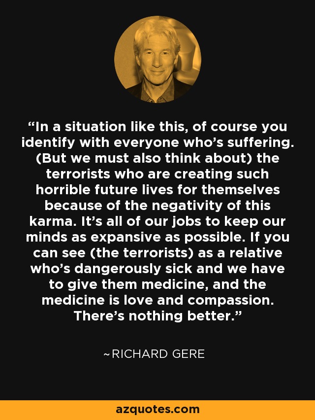 In a situation like this, of course you identify with everyone who's suffering. (But we must also think about) the terrorists who are creating such horrible future lives for themselves because of the negativity of this karma. It's all of our jobs to keep our minds as expansive as possible. If you can see (the terrorists) as a relative who's dangerously sick and we have to give them medicine, and the medicine is love and compassion. There's nothing better. - Richard Gere