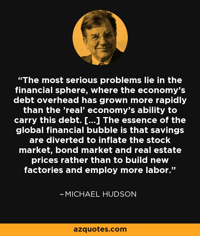The most serious problems lie in the financial sphere, where the economy's debt overhead has grown more rapidly than the 'real' economy's ability to carry this debt. [...] The essence of the global financial bubble is that savings are diverted to inflate the stock market, bond market and real estate prices rather than to build new factories and employ more labor. - Michael Hudson