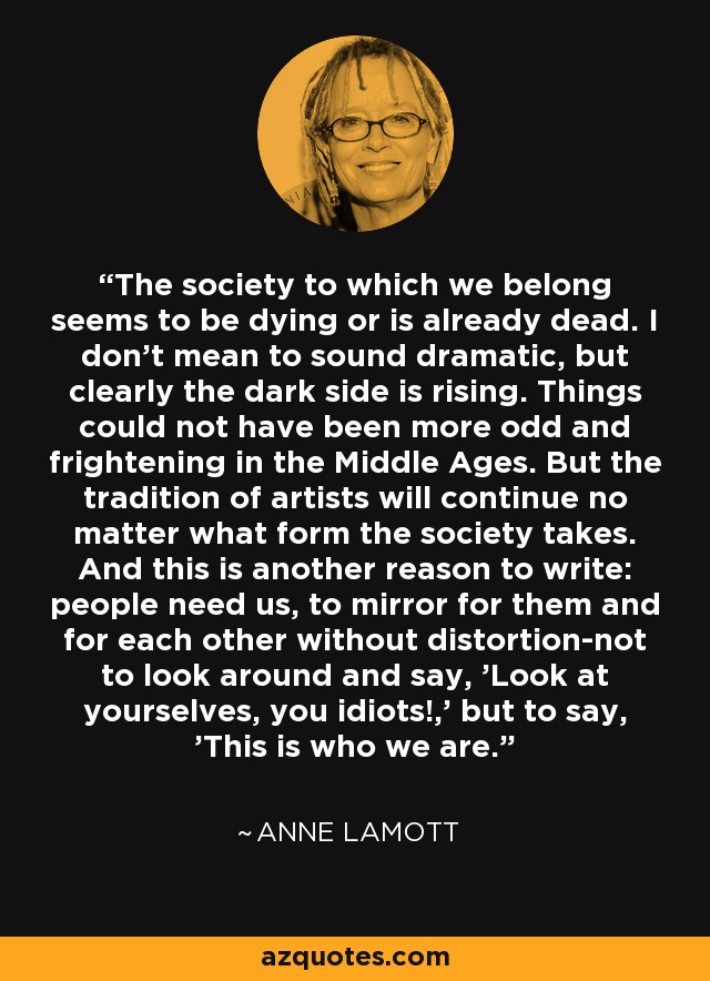 The society to which we belong seems to be dying or is already dead. I don't mean to sound dramatic, but clearly the dark side is rising. Things could not have been more odd and frightening in the Middle Ages. But the tradition of artists will continue no matter what form the society takes. And this is another reason to write: people need us, to mirror for them and for each other without distortion-not to look around and say, 'Look at yourselves, you idiots!,' but to say, 'This is who we are. - Anne Lamott