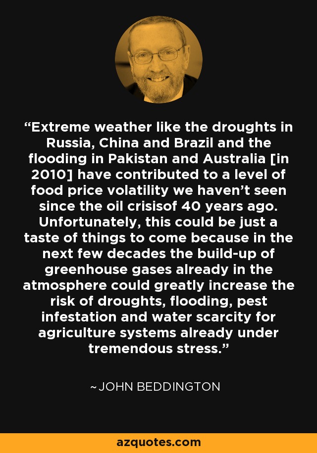 Extreme weather like the droughts in Russia, China and Brazil and the flooding in Pakistan and Australia [in 2010] have contributed to a level of food price volatility we haven't seen since the oil crisisof 40 years ago. Unfortunately, this could be just a taste of things to come because in the next few decades the build-up of greenhouse gases already in the atmosphere could greatly increase the risk of droughts, flooding, pest infestation and water scarcity for agriculture systems already under tremendous stress. - John Beddington