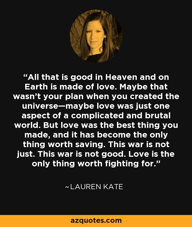 All that is good in Heaven and on Earth is made of love. Maybe that wasn’t your plan when you created the universe—maybe love was just one aspect of a complicated and brutal world. But love was the best thing you made, and it has become the only thing worth saving. This war is not just. This war is not good. Love is the only thing worth fighting for. - Lauren Kate