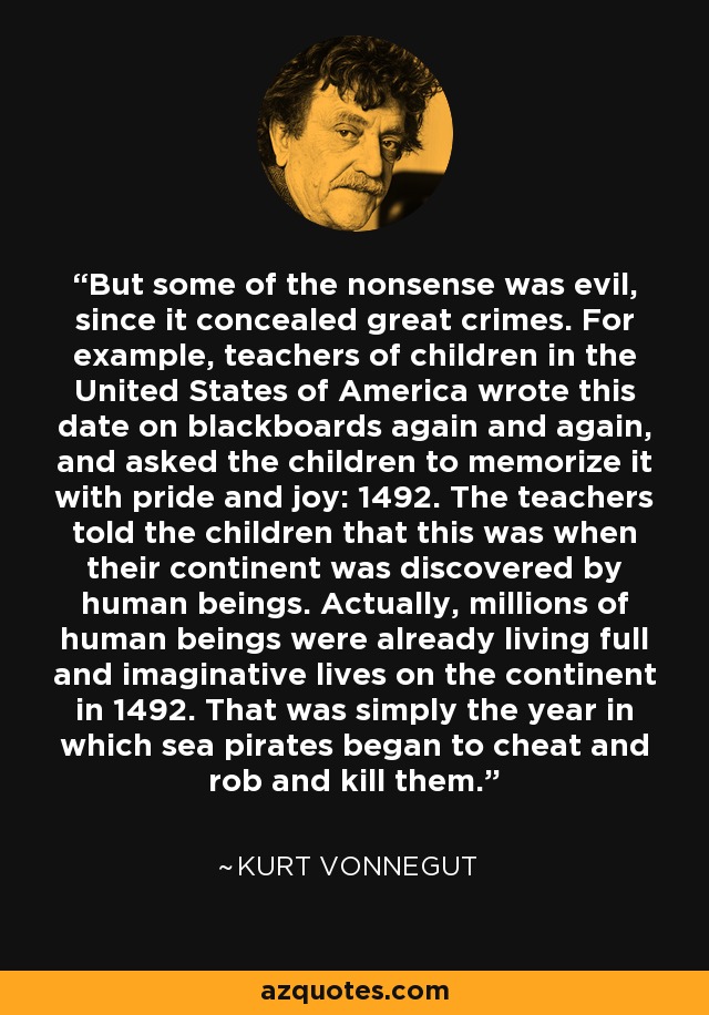 But some of the nonsense was evil, since it concealed great crimes. For example, teachers of children in the United States of America wrote this date on blackboards again and again, and asked the children to memorize it with pride and joy: 1492. The teachers told the children that this was when their continent was discovered by human beings. Actually, millions of human beings were already living full and imaginative lives on the continent in 1492. That was simply the year in which sea pirates began to cheat and rob and kill them. - Kurt Vonnegut