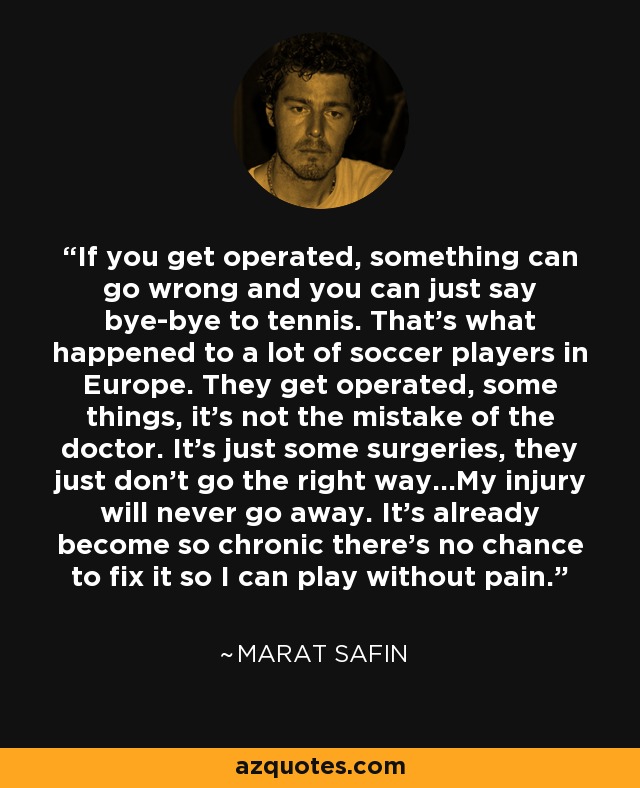 If you get operated, something can go wrong and you can just say bye-bye to tennis. That's what happened to a lot of soccer players in Europe. They get operated, some things, it's not the mistake of the doctor. It's just some surgeries, they just don't go the right way...My injury will never go away. It's already become so chronic there's no chance to fix it so I can play without pain. - Marat Safin