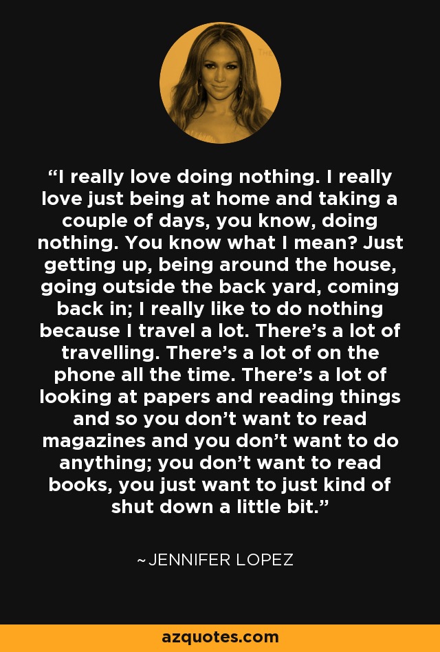 I really love doing nothing. I really love just being at home and taking a couple of days, you know, doing nothing. You know what I mean? Just getting up, being around the house, going outside the back yard, coming back in; I really like to do nothing because I travel a lot. There's a lot of travelling. There's a lot of on the phone all the time. There's a lot of looking at papers and reading things and so you don't want to read magazines and you don't want to do anything; you don't want to read books, you just want to just kind of shut down a little bit. - Jennifer Lopez