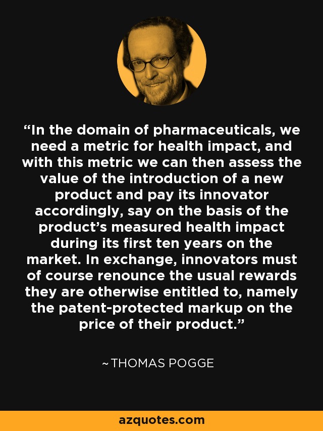 In the domain of pharmaceuticals, we need a metric for health impact, and with this metric we can then assess the value of the introduction of a new product and pay its innovator accordingly, say on the basis of the product's measured health impact during its first ten years on the market. In exchange, innovators must of course renounce the usual rewards they are otherwise entitled to, namely the patent-protected markup on the price of their product. - Thomas Pogge