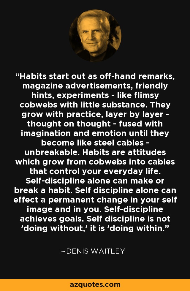 Habits start out as off-hand remarks, magazine advertisements, friendly hints, experiments - like flimsy cobwebs with little substance. They grow with practice, layer by layer - thought on thought - fused with imagination and emotion until they become like steel cables - unbreakable. Habits are attitudes which grow from cobwebs into cables that control your everyday life. Self-discipline alone can make or break a habit. Self discipline alone can effect a permanent change in your self image and in you. Self-discipline achieves goals. Self discipline is not 'doing without,' it is 'doing within.' - Denis Waitley