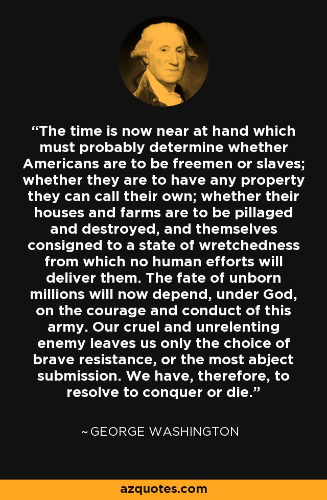 The time is now near at hand which must probably determine whether Americans are to be freemen or slaves; whether they are to have any property they can call their own; whether their houses and farms are to be pillaged and destroyed, and themselves consigned to a state of wretchedness from which no human efforts will deliver them. The fate of unborn millions will now depend, under God, on the courage and conduct of this army. Our cruel and unrelenting enemy leaves us only the choice of brave resistance, or the most abject submission. We have, therefore, to resolve to conquer or die. - George Washington