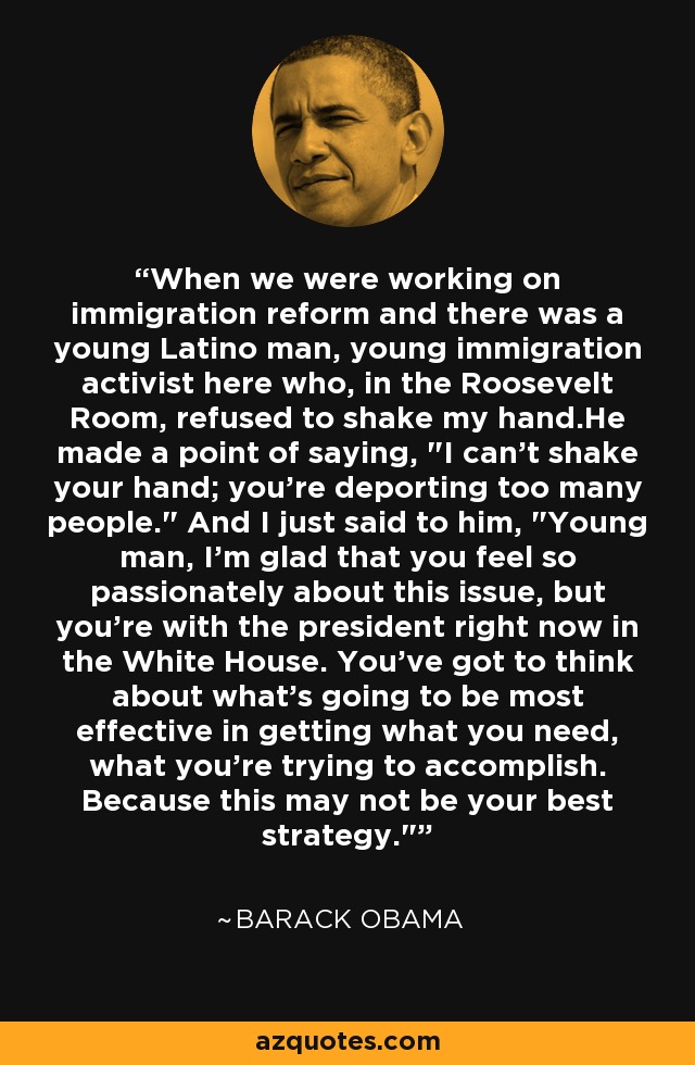 When we were working on immigration reform and there was a young Latino man, young immigration activist here who, in the Roosevelt Room, refused to shake my hand.He made a point of saying, 