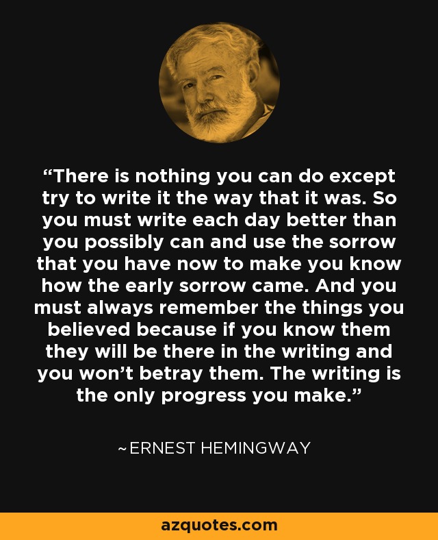 There is nothing you can do except try to write it the way that it was. So you must write each day better than you possibly can and use the sorrow that you have now to make you know how the early sorrow came. And you must always remember the things you believed because if you know them they will be there in the writing and you won’t betray them. The writing is the only progress you make. - Ernest Hemingway