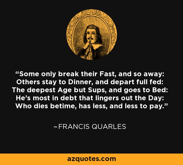 Some only break their Fast, and so away: Others stay to Dinner, and depart full fed: The deepest Age but Sups, and goes to Bed: He's most in debt that lingers out the Day: Who dies betime, has less, and less to pay. - Francis Quarles