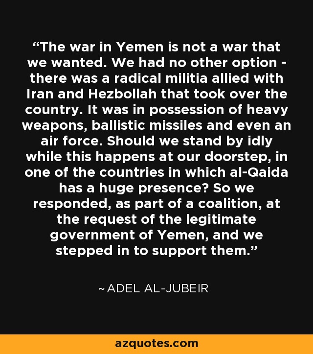 The war in Yemen is not a war that we wanted. We had no other option - there was a radical militia allied with Iran and Hezbollah that took over the country. It was in possession of heavy weapons, ballistic missiles and even an air force. Should we stand by idly while this happens at our doorstep, in one of the countries in which al-Qaida has a huge presence? So we responded, as part of a coalition, at the request of the legitimate government of Yemen, and we stepped in to support them. - Adel al-Jubeir