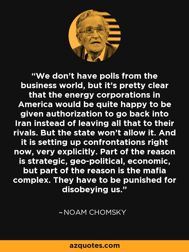 We don't have polls from the business world, but it's pretty clear that the energy corporations in America would be quite happy to be given authorization to go back into Iran instead of leaving all that to their rivals. But the state won't allow it. And it is setting up confrontations right now, very explicitly. Part of the reason is strategic, geo-political, economic, but part of the reason is the mafia complex. They have to be punished for disobeying us. - Noam Chomsky