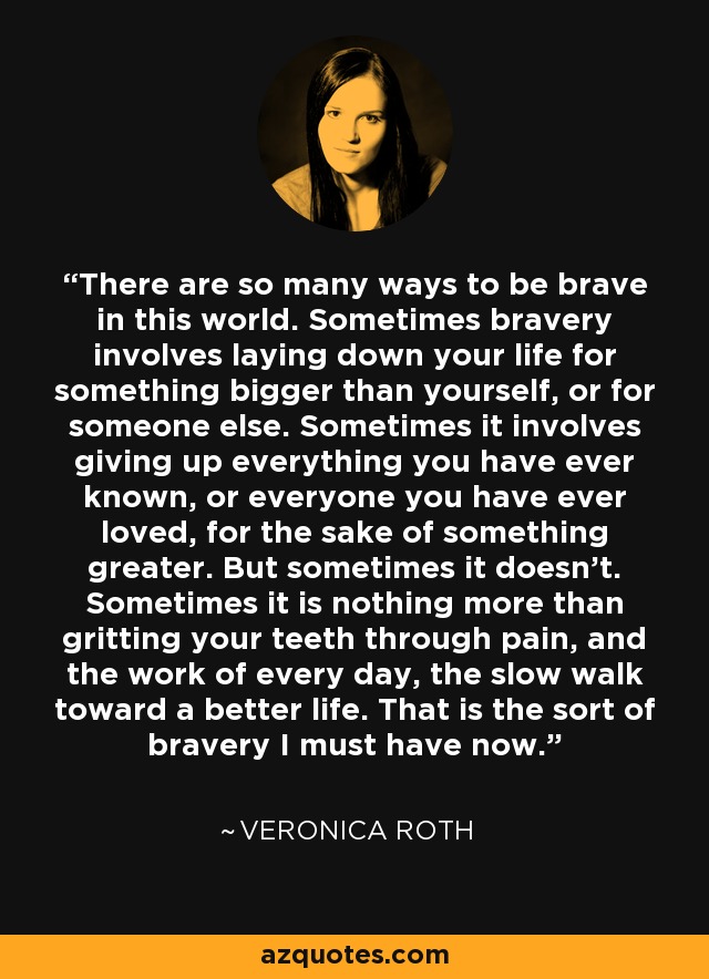 There are so many ways to be brave in this world. Sometimes bravery involves laying down your life for something bigger than yourself, or for someone else. Sometimes it involves giving up everything you have ever known, or everyone you have ever loved, for the sake of something greater. But sometimes it doesn't. Sometimes it is nothing more than gritting your teeth through pain, and the work of every day, the slow walk toward a better life. That is the sort of bravery I must have now. - Veronica Roth