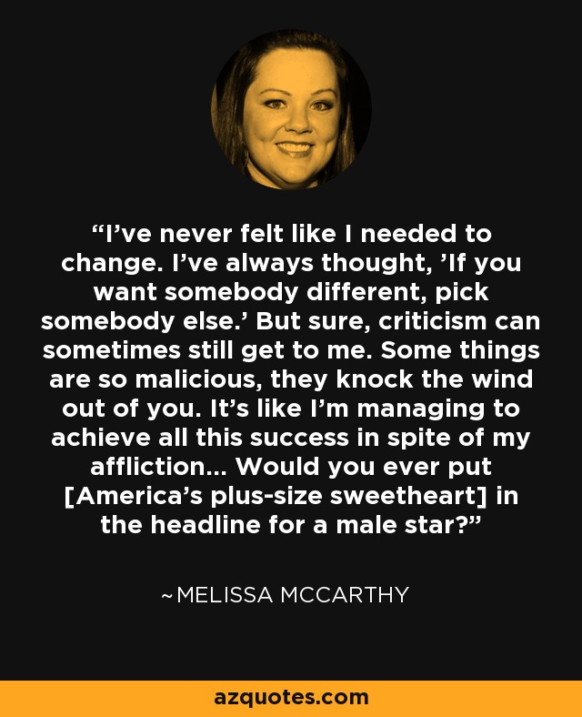 I've never felt like I needed to change. I've always thought, 'If you want somebody different, pick somebody else.' But sure, criticism can sometimes still get to me. Some things are so malicious, they knock the wind out of you. It's like I'm managing to achieve all this success in spite of my affliction... Would you ever put [America's plus-size sweetheart] in the headline for a male star? - Melissa McCarthy