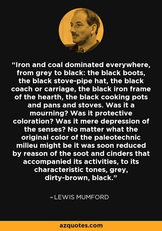 Iron and coal dominated everywhere, from grey to black: the black boots, the black stove-pipe hat, the black coach or carriage, the black iron frame of the hearth, the black cooking pots and pans and stoves. Was it a mourning? Was it protective coloration? Was it mere depression of the senses? No matter what the original color of the paleotechnic milieu might be it was soon reduced by reason of the soot and cinders that accompanied its activities, to its characteristic tones, grey, dirty-brown, black. - Lewis Mumford