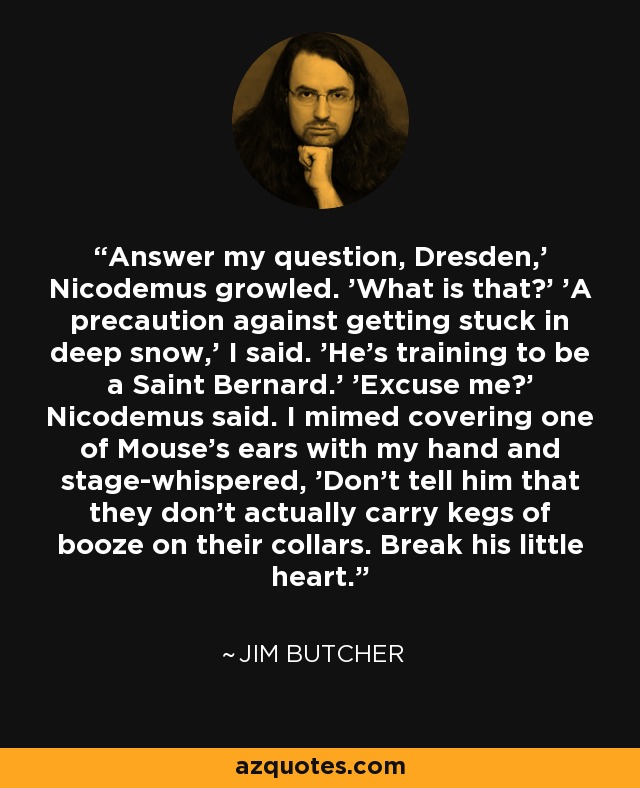 Answer my question, Dresden,' Nicodemus growled. 'What is that?' 'A precaution against getting stuck in deep snow,' I said. 'He's training to be a Saint Bernard.' 'Excuse me?' Nicodemus said. I mimed covering one of Mouse's ears with my hand and stage-whispered, 'Don't tell him that they don't actually carry kegs of booze on their collars. Break his little heart. - Jim Butcher