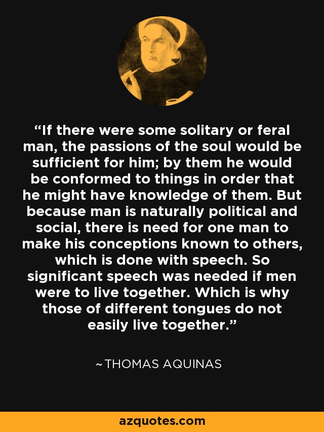 If there were some solitary or feral man, the passions of the soul would be sufficient for him; by them he would be conformed to things in order that he might have knowledge of them. But because man is naturally political and social, there is need for one man to make his conceptions known to others, which is done with speech. So significant speech was needed if men were to live together. Which is why those of different tongues do not easily live together. - Thomas Aquinas