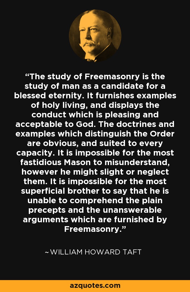The study of Freemasonry is the study of man as a candidate for a blessed eternity. It furnishes examples of holy living, and displays the conduct which is pleasing and acceptable to God. The doctrines and examples which distinguish the Order are obvious, and suited to every capacity. It is impossible for the most fastidious Mason to misunderstand, however he might slight or neglect them. It is impossible for the most superficial brother to say that he is unable to comprehend the plain precepts and the unanswerable arguments which are furnished by Freemasonry. - William Howard Taft