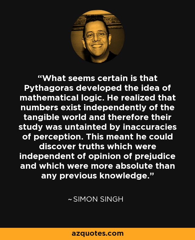 What seems certain is that Pythagoras developed the idea of mathematical logic. He realized that numbers exist independently of the tangible world and therefore their study was untainted by inaccuracies of perception. This meant he could discover truths which were independent of opinion of prejudice and which were more absolute than any previous knowledge. - Simon Singh