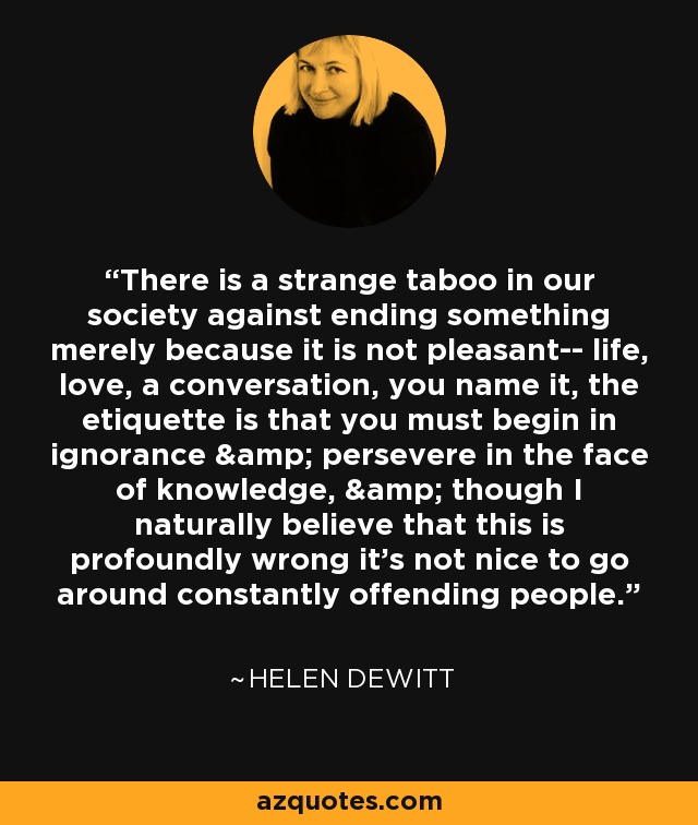 There is a strange taboo in our society against ending something merely because it is not pleasant-- life, love, a conversation, you name it, the etiquette is that you must begin in ignorance & persevere in the face of knowledge, & though I naturally believe that this is profoundly wrong it's not nice to go around constantly offending people. - Helen DeWitt