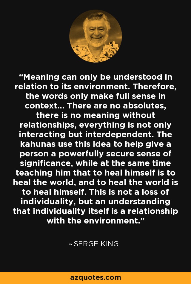 Meaning can only be understood in relation to its environment. Therefore, the words only make full sense in context... There are no absolutes, there is no meaning without relationships, everything is not only interacting but interdependent. The kahunas use this idea to help give a person a powerfully secure sense of significance, while at the same time teaching him that to heal himself is to heal the world, and to heal the world is to heal himself. This is not a loss of individuality, but an understanding that individuality itself is a relationship with the environment. - Serge King